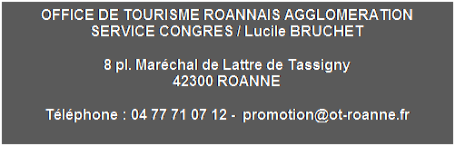 Zone de Texte: OFFICE DE TOURISME ROANNAIS AGGLOMERATION
SERVICE CONGRES / Lucile BRUCHET
8 pl. Marchal de Lattre de Tassigny
42300 ROANNE
Tlphone : 04 77 71 07 12 -  promotion@ot-roanne.fr
